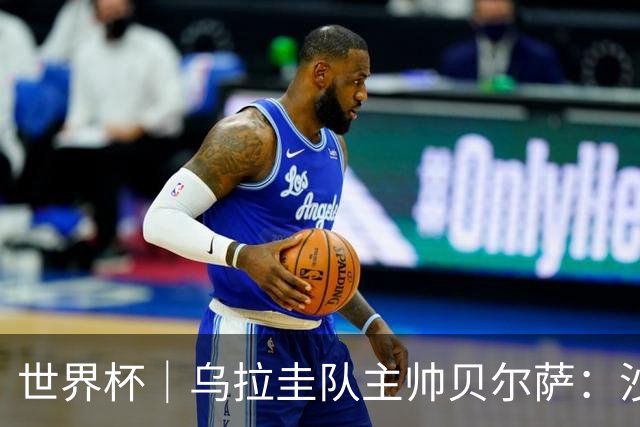 世界杯｜乌拉圭队主帅贝尔萨：沙特队不是“软柿子”